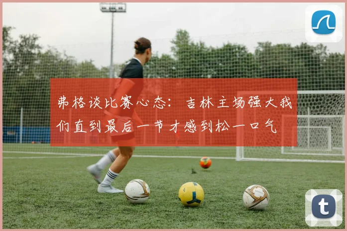 弗格谈比赛心态：吉林主场强大我们直到最后一节才感到松一口气
