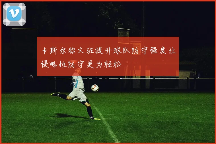 卡斯尔称文班提升球队防守强度让侵略性防守更为轻松