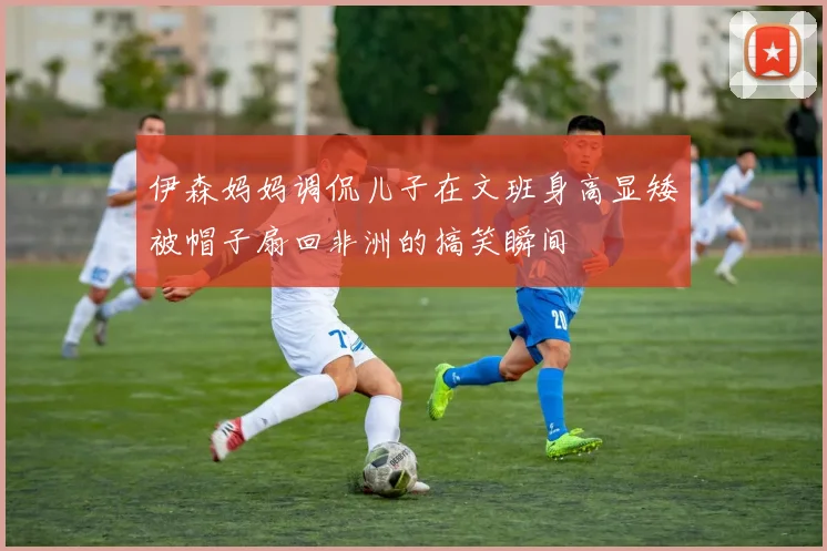 伊森妈妈调侃儿子在文班身高显矮被帽子扇回非洲的搞笑瞬间
