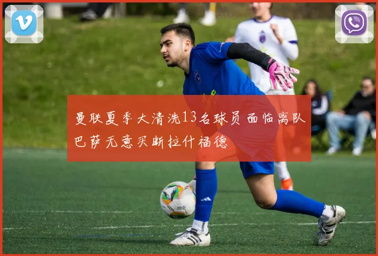 曼联夏季大清洗13名球员面临离队巴萨无意买断拉什福德