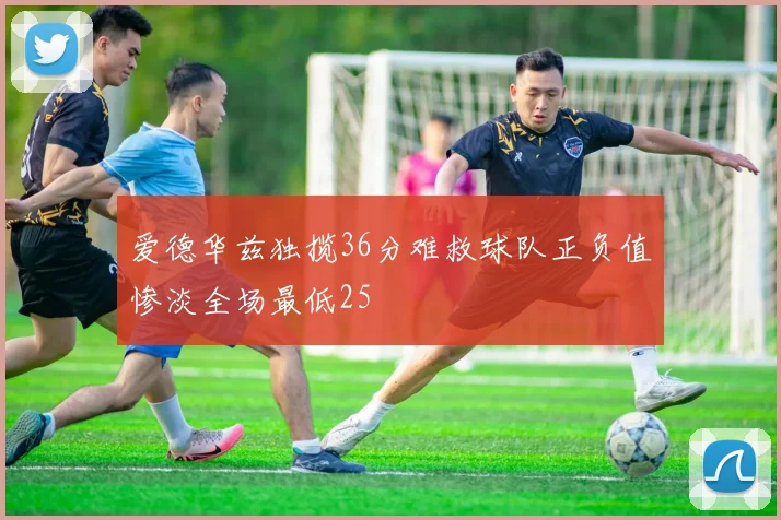 爱德华兹独揽36分难救球队正负值惨淡全场最低25
