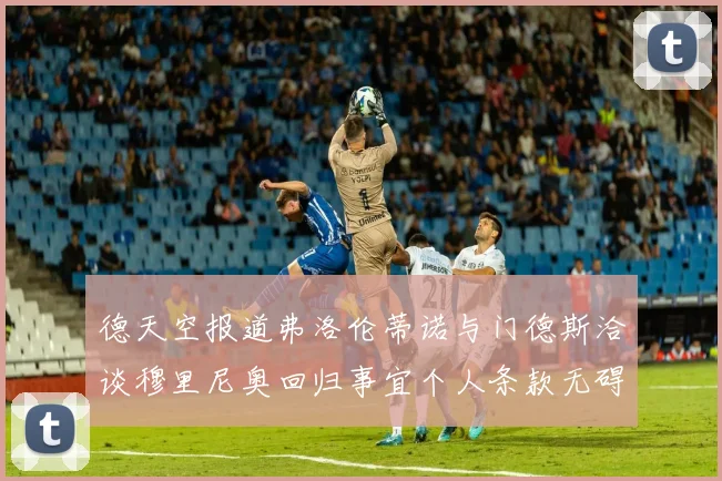 德天空报道弗洛伦蒂诺与门德斯洽谈穆里尼奥回归事宜个人条款无碍