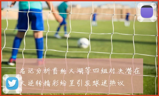 名记分析首轮火湖等四组对决潜在大逆转精彩纷呈引发球迷热议