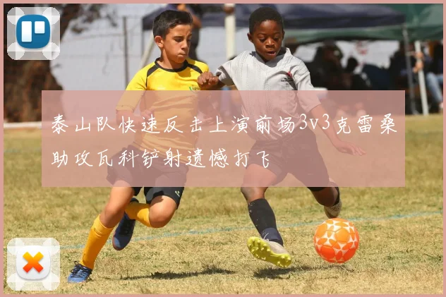 泰山队快速反击上演前场3v3克雷桑助攻瓦科铲射遗憾打飞