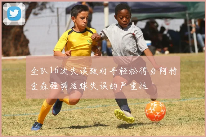 全队16次失误致对手轻松得分阿特金森强调活球失误的严重性