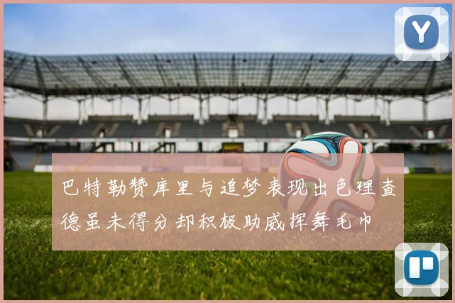 巴特勒赞库里与追梦表现出色理查德虽未得分却积极助威挥舞毛巾