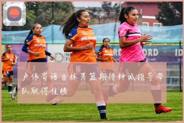 卢伟寄语吉林男篮期待钟诚指导带队取得佳绩